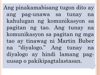 Ang pinakamabisang tugon dito ay
ang pag-unawa sa tunay na
kahulugan ng komunikasyon sa
pagitan ng tao. Ang tunay na
komunikasyon sa pagitan ng mga
tao ay tinawag ni Martin Buber
na “diyalogo.” Ang tunay na
diyalogo ay hindi lamang pag-
uusap o pakikipagtalastasan.
 
