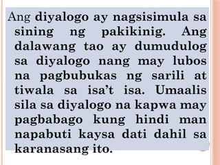 Ang diyalogo ay nagsisimula sa
sining ng pakikinig. Ang
dalawang tao ay dumudulog
sa diyalogo nang may lubos
na pagbubukas ng sarili at
tiwala sa isa’t isa. Umaalis
sila sa diyalogo na kapwa may
pagbabago kung hindi man
napabuti kaysa dati dahil sa
karanasang ito.
 