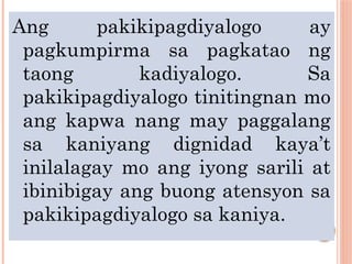 Ang pakikipagdiyalogo ay
pagkumpirma sa pagkatao ng
taong kadiyalogo. Sa
pakikipagdiyalogo tinitingnan mo
ang kapwa nang may paggalang
sa kaniyang dignidad kaya’t
inilalagay mo ang iyong sarili at
ibinibigay ang buong atensyon sa
pakikipagdiyalogo sa kaniya.
 