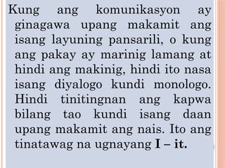 Kung ang komunikasyon ay
ginagawa upang makamit ang
isang layuning pansarili, o kung
ang pakay ay marinig lamang at
hindi ang makinig, hindi ito nasa
isang diyalogo kundi monologo.
Hindi tinitingnan ang kapwa
bilang tao kundi isang daan
upang makamit ang nais. Ito ang
tinatawag na ugnayang I – it.
 