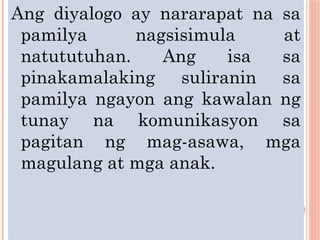 Ang diyalogo ay nararapat na sa
pamilya nagsisimula at
natututuhan. Ang isa sa
pinakamalaking suliranin sa
pamilya ngayon ang kawalan ng
tunay na komunikasyon sa
pagitan ng mag-asawa, mga
magulang at mga anak.
 