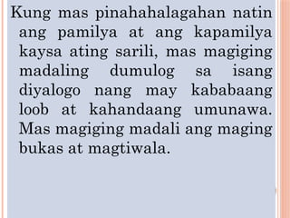 Kung mas pinahahalagahan natin
ang pamilya at ang kapamilya
kaysa ating sarili, mas magiging
madaling dumulog sa isang
diyalogo nang may kababaang
loob at kahandaang umunawa.
Mas magiging madali ang maging
bukas at magtiwala.
 
