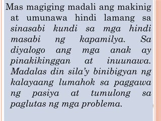 Mas magiging madali ang makinig
at umunawa hindi lamang sa
sinasabi kundi sa mga hindi
masabi ng kapamilya. Sa
diyalogo ang mga anak ay
pinakikinggan at inuunawa.
Madalas din sila’y binibigyan ng
kalayaang lumahok sa paggawa
ng pasiya at tumulong sa
paglutas ng mga problema.
 