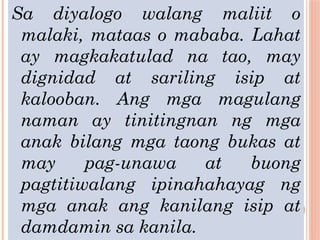 Sa diyalogo walang maliit o
malaki, mataas o mababa. Lahat
ay magkakatulad na tao, may
dignidad at sariling isip at
kalooban. Ang mga magulang
naman ay tinitingnan ng mga
anak bilang mga taong bukas at
may pag-unawa at buong
pagtitiwalang ipinahahayag ng
mga anak ang kanilang isip at
damdamin sa kanila.
 