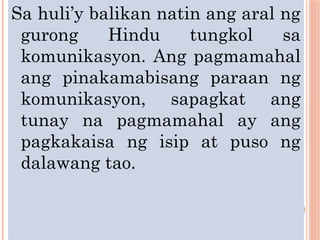 Sa huli’y balikan natin ang aral ng
gurong Hindu tungkol sa
komunikasyon. Ang pagmamahal
ang pinakamabisang paraan ng
komunikasyon, sapagkat ang
tunay na pagmamahal ay ang
pagkakaisa ng isip at puso ng
dalawang tao.
 