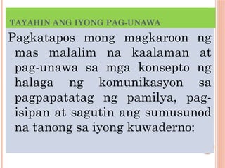 TAYAHIN ANG IYONG PAG-UNAWA
Pagkatapos mong magkaroon ng
mas malalim na kaalaman at
pag-unawa sa mga konsepto ng
halaga ng komunikasyon sa
pagpapatatag ng pamilya, pag-
isipan at sagutin ang sumusunod
na tanong sa iyong kuwaderno:
 