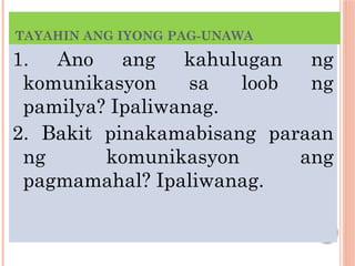 TAYAHIN ANG IYONG PAG-UNAWA
1. Ano ang kahulugan ng
komunikasyon sa loob ng
pamilya? Ipaliwanag.
2. Bakit pinakamabisang paraan
ng komunikasyon ang
pagmamahal? Ipaliwanag.
 