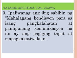 TAYAHIN ANG IYONG PAG-UNAWA
3. Ipaliwanag ang ibig sabihin ng
“Mahalagang kondisyon para sa
isang pangkalahatan at
panlipunang komunikasyon na
ito ay ang pagiging tapat at
mapagkakatiwalaan.”
 