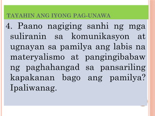 TAYAHIN ANG IYONG PAG-UNAWA
4. Paano nagiging sanhi ng mga
suliranin sa komunikasyon at
ugnayan sa pamilya ang labis na
materyalismo at pangingibabaw
ng paghahangad sa pansariling
kapakanan bago ang pamilya?
Ipaliwanag.
 