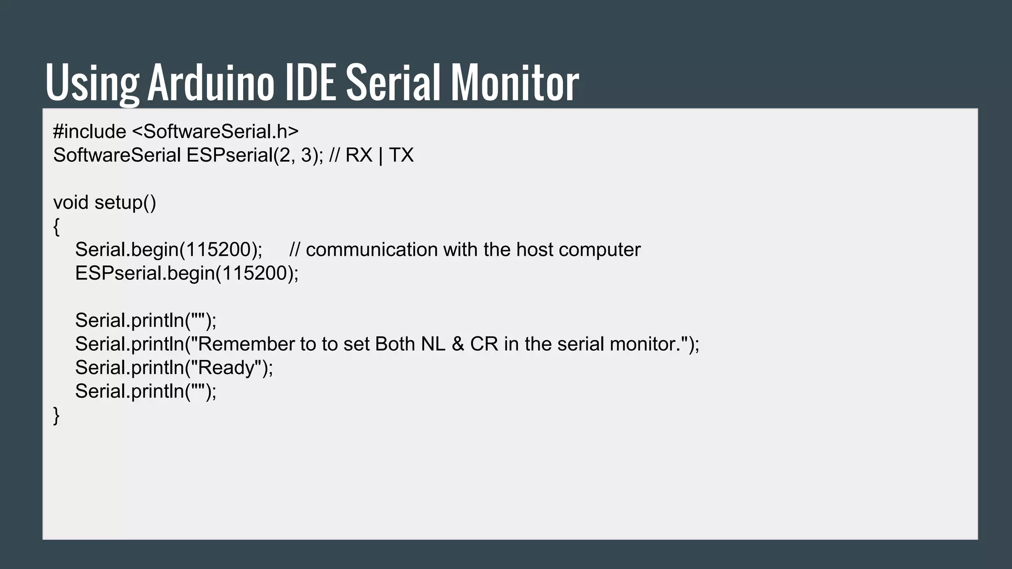 Using Arduino IDE Serial Monitor
#include <SoftwareSerial.h>
SoftwareSerial ESPserial(2, 3); // RX | TX
void setup()
{
Serial.begin(115200); // communication with the host computer
ESPserial.begin(115200);
Serial.println("");
Serial.println("Remember to to set Both NL & CR in the serial monitor.");
Serial.println("Ready");
Serial.println("");
}
 