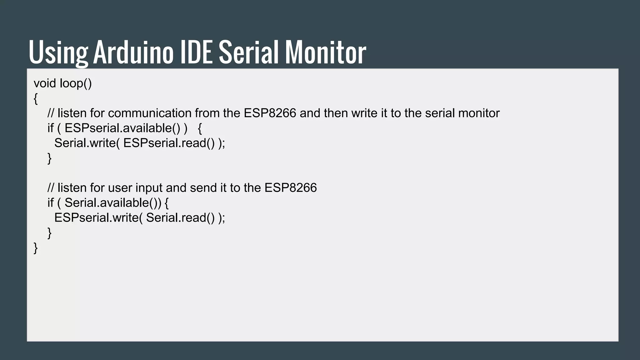 Using Arduino IDE Serial Monitor
void loop()
{
// listen for communication from the ESP8266 and then write it to the serial monitor
if ( ESPserial.available() ) {
Serial.write( ESPserial.read() );
}
// listen for user input and send it to the ESP8266
if ( Serial.available()) {
ESPserial.write( Serial.read() );
}
}
 