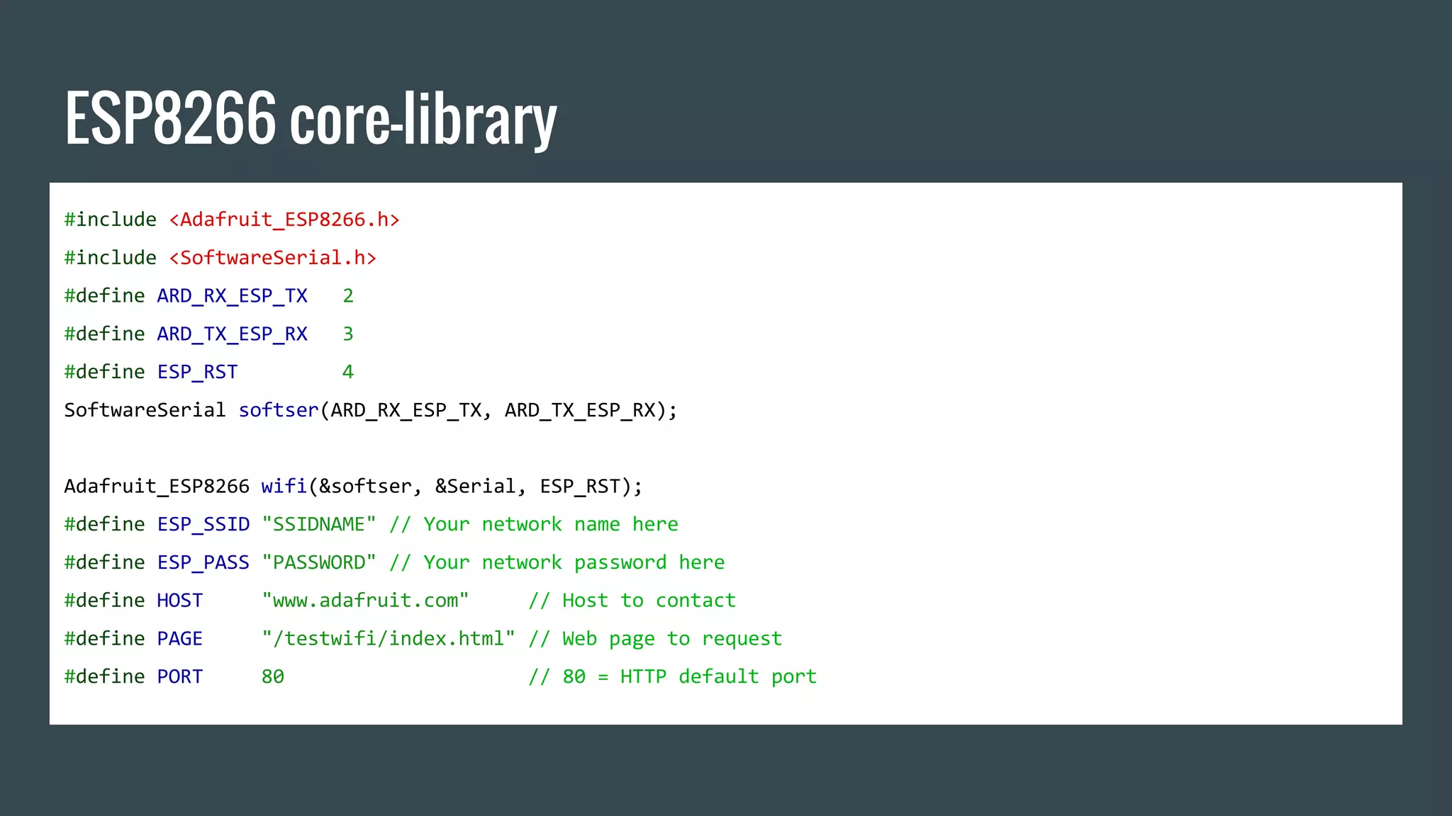 ESP8266 core-library
#include <Adafruit_ESP8266.h>
#include <SoftwareSerial.h>
#define ARD_RX_ESP_TX 2
#define ARD_TX_ESP_RX 3
#define ESP_RST 4
SoftwareSerial softser(ARD_RX_ESP_TX, ARD_TX_ESP_RX);
Adafruit_ESP8266 wifi(&softser, &Serial, ESP_RST);
#define ESP_SSID "SSIDNAME" // Your network name here
#define ESP_PASS "PASSWORD" // Your network password here
#define HOST "www.adafruit.com" // Host to contact
#define PAGE "/testwifi/index.html" // Web page to request
#define PORT 80 // 80 = HTTP default port
 