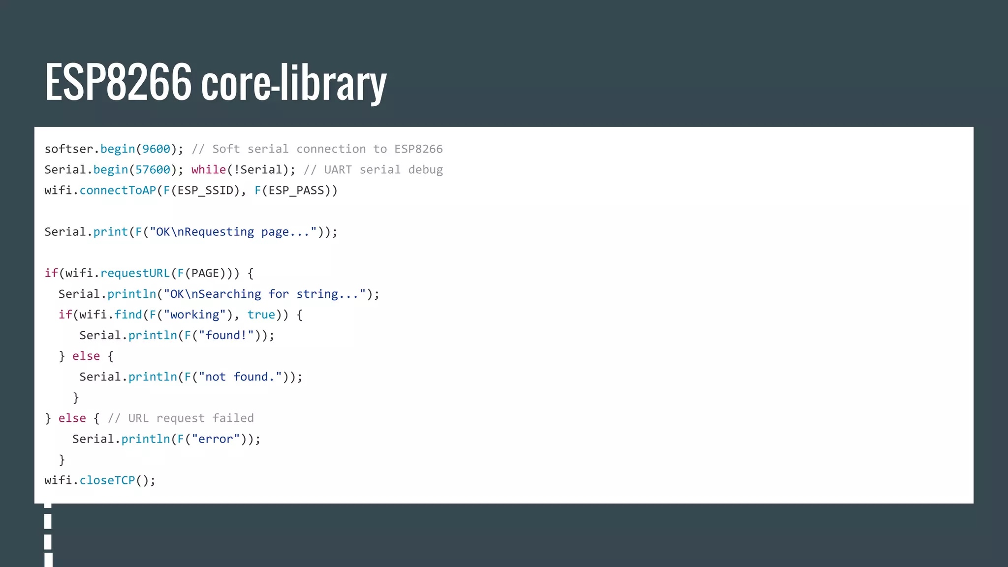 ESP8266 core-library
softser.begin(9600); // Soft serial connection to ESP8266
Serial.begin(57600); while(!Serial); // UART serial debug
wifi.connectToAP(F(ESP_SSID), F(ESP_PASS))
Serial.print(F("OKnRequesting page..."));
if(wifi.requestURL(F(PAGE))) {
Serial.println("OKnSearching for string...");
if(wifi.find(F("working"), true)) {
Serial.println(F("found!"));
} else {
Serial.println(F("not found."));
}
} else { // URL request failed
Serial.println(F("error"));
}
wifi.closeTCP();
 