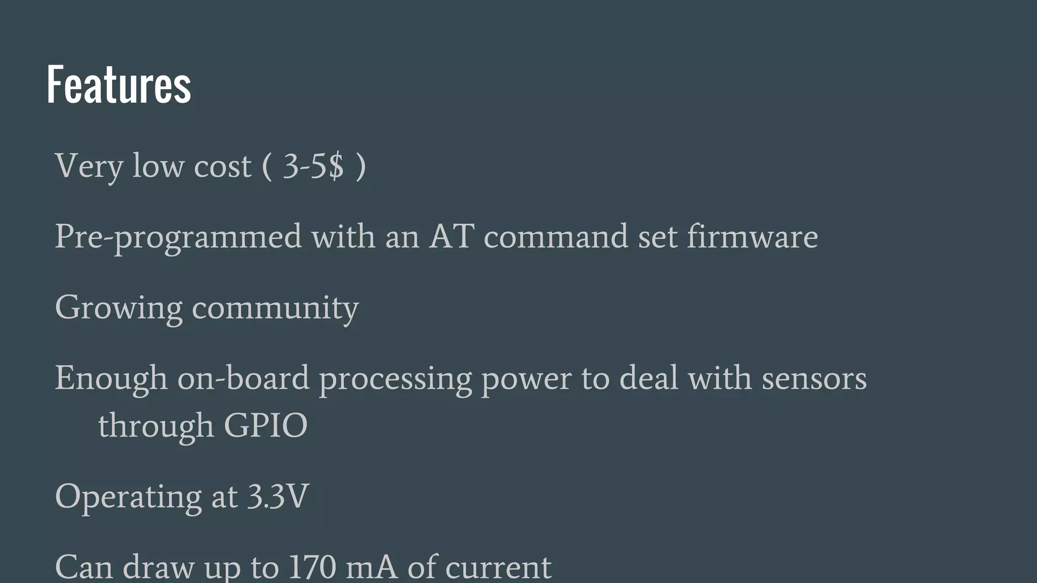Features
Very low cost ( 3-5$ )
Pre-programmed with an AT command set firmware
Growing community
Enough on-board processing power to deal with sensors
through GPIO
Operating at 3.3V
Can draw up to 170 mA of current
 