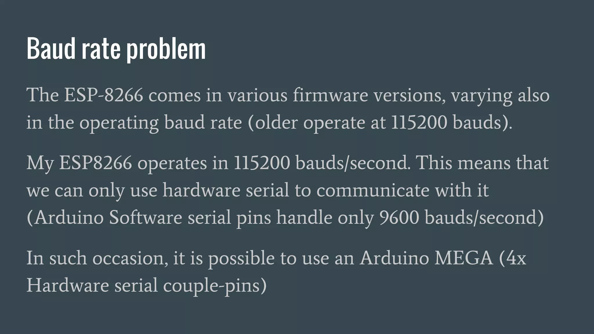 Baud rate problem
The ESP-8266 comes in various firmware versions, varying also
in the operating baud rate (older operate at 115200 bauds).
My ESP8266 operates in 115200 bauds/second. This means that
we can only use hardware serial to communicate with it
(Arduino Software serial pins handle only 9600 bauds/second)
In such occasion, it is possible to use an Arduino MEGA (4x
Hardware serial couple-pins)
 