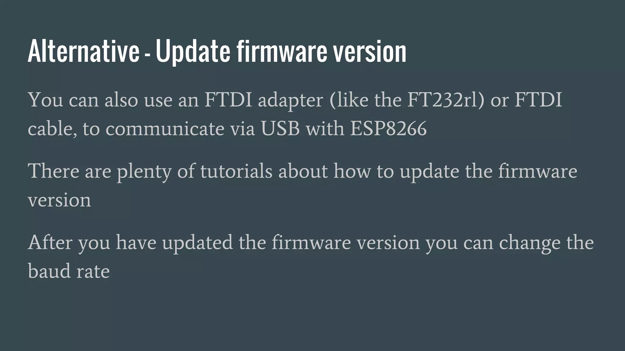 Alternative - Update firmware version
You can also use an FTDI adapter (like the FT232rl) or FTDI
cable, to communicate via USB with ESP8266
There are plenty of tutorials about how to update the firmware
version
After you have updated the firmware version you can change the
baud rate
 