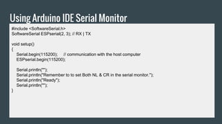 Using Arduino IDE Serial Monitor
#include <SoftwareSerial.h>
SoftwareSerial ESPserial(2, 3); // RX | TX
void setup()
{
Serial.begin(115200); // communication with the host computer
ESPserial.begin(115200);
Serial.println("");
Serial.println("Remember to to set Both NL & CR in the serial monitor.");
Serial.println("Ready");
Serial.println("");
}
 
