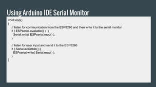 Using Arduino IDE Serial Monitor
void loop()
{
// listen for communication from the ESP8266 and then write it to the serial monitor
if ( ESPserial.available() ) {
Serial.write( ESPserial.read() );
}
// listen for user input and send it to the ESP8266
if ( Serial.available()) {
ESPserial.write( Serial.read() );
}
}
 