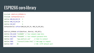 ESP8266 core-library
#include <Adafruit_ESP8266.h>
#include <SoftwareSerial.h>
#define ARD_RX_ESP_TX 2
#define ARD_TX_ESP_RX 3
#define ESP_RST 4
SoftwareSerial softser(ARD_RX_ESP_TX, ARD_TX_ESP_RX);
Adafruit_ESP8266 wifi(&softser, &Serial, ESP_RST);
#define ESP_SSID "SSIDNAME" // Your network name here
#define ESP_PASS "PASSWORD" // Your network password here
#define HOST "www.adafruit.com" // Host to contact
#define PAGE "/testwifi/index.html" // Web page to request
#define PORT 80 // 80 = HTTP default port
 