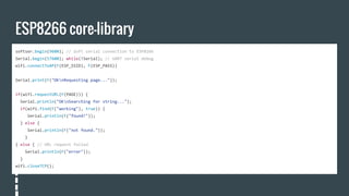 ESP8266 core-library
softser.begin(9600); // Soft serial connection to ESP8266
Serial.begin(57600); while(!Serial); // UART serial debug
wifi.connectToAP(F(ESP_SSID), F(ESP_PASS))
Serial.print(F("OKnRequesting page..."));
if(wifi.requestURL(F(PAGE))) {
Serial.println("OKnSearching for string...");
if(wifi.find(F("working"), true)) {
Serial.println(F("found!"));
} else {
Serial.println(F("not found."));
}
} else { // URL request failed
Serial.println(F("error"));
}
wifi.closeTCP();
 