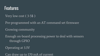 Features
Very low cost ( 3-5$ )
Pre-programmed with an AT command set firmware
Growing community
Enough on-board processing power to deal with sensors
through GPIO
Operating at 3.3V
Can draw up to 170 mA of current
 