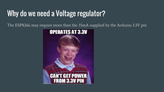 Why do we need a Voltage regulator?
The ESP8266 may require more than the 35mA supplied by the Arduino 3.3V pin
 