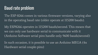 Baud rate problem
The ESP-8266 comes in various firmware versions, varying also
in the operating baud rate (older operate at 115200 bauds).
My ESP8266 operates in 115200 bauds/second. This means that
we can only use hardware serial to communicate with it
(Arduino Software serial pins handle only 9600 bauds/second)
In such occasion, it is possible to use an Arduino MEGA (4x
Hardware serial couple-pins)
 