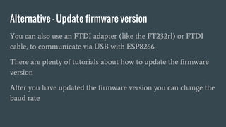 Alternative - Update firmware version
You can also use an FTDI adapter (like the FT232rl) or FTDI
cable, to communicate via USB with ESP8266
There are plenty of tutorials about how to update the firmware
version
After you have updated the firmware version you can change the
baud rate
 