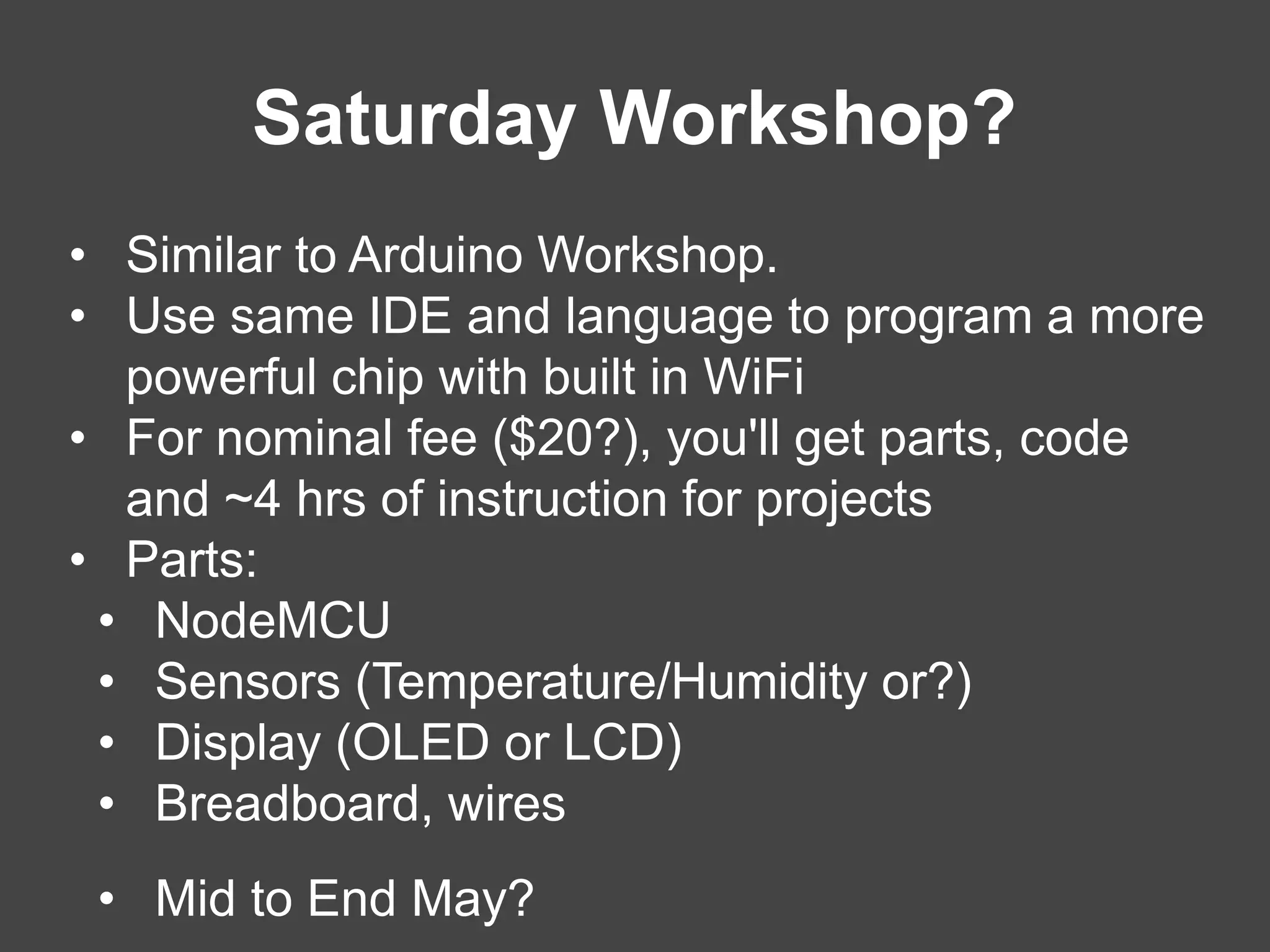Saturday Workshop?
• Similar to Arduino Workshop.
• Use same IDE and language to program a more
powerful chip with built in WiFi
• For nominal fee ($20?), you'll get parts, code
and ~4 hrs of instruction for projects
• Parts:
• NodeMCU
• Sensors (Temperature/Humidity or?)
• Display (OLED or LCD)
• Breadboard, wires
• Mid to End May?
 