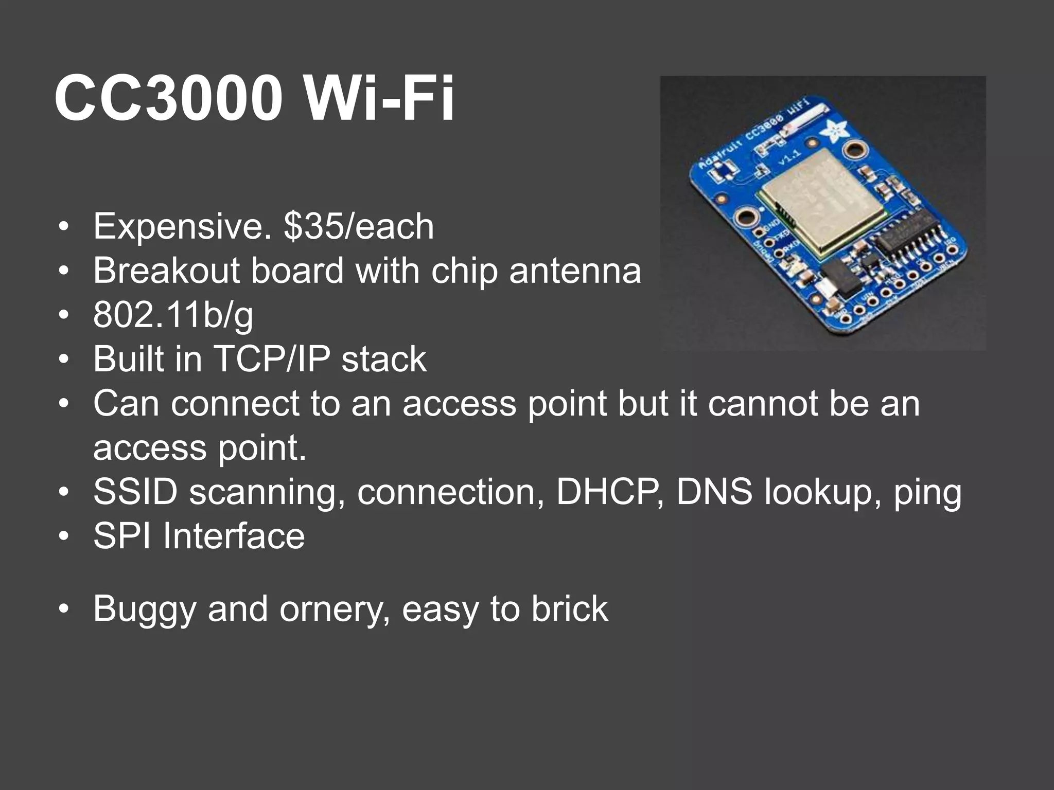 CC3000 Wi-Fi
• Expensive. $35/each
• Breakout board with chip antenna
• 802.11b/g
• Built in TCP/IP stack
• Can connect to an access point but it cannot be an
access point.
• SSID scanning, connection, DHCP, DNS lookup, ping
• SPI Interface
• Buggy and ornery, easy to brick
 