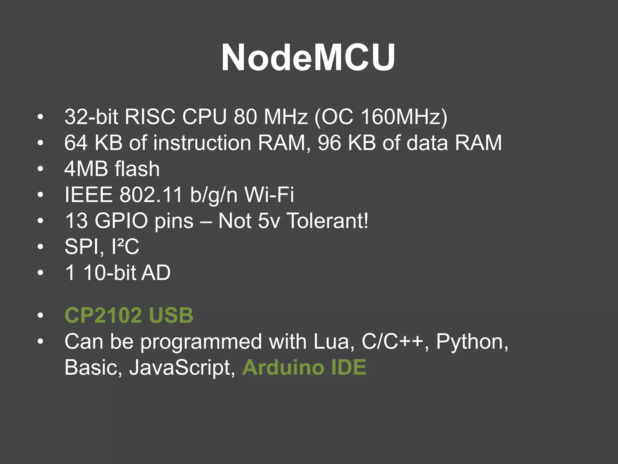 NodeMCU
• 32-bit RISC CPU 80 MHz (OC 160MHz)
• 64 KB of instruction RAM, 96 KB of data RAM
• 4MB flash
• IEEE 802.11 b/g/n Wi-Fi
• 13 GPIO pins – Not 5v Tolerant!
• SPI, I²C
• 1 10-bit AD
• CP2102 USB
• Can be programmed with Lua, C/C++, Python,
Basic, JavaScript, Arduino IDE
 