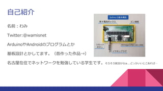 自己紹介
名前：わみ
Twitter:@wamisnet
ArduinoやAndroidのプログラムとか
基板設計とかしてます。（昔作った作品→）
名古屋在住でネットワークを勉強している学生です。そろそろ就活かなぁ...どっかいいとこあれば…
 