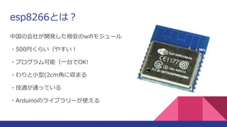 esp8266とは？
中国の会社が開発した格安のwifiモジュール
・500円くらい（やすい！
・プログラム可能（一台でOK!
・わりと小型(2cm角に収まる
・技適が通っている
・Arduinoのライブラリーが使える
 