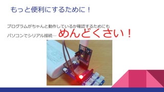 もっと便利にするために！
プログラムがちゃんと動作しているか確認するためにも
パソコンでシリアル接続… めんどくさい！
 