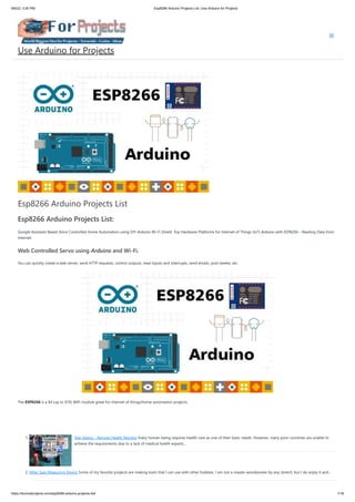 9/6/22, 3:00 PM Esp8266 Arduino Projects List -Use Arduino for Projects
https://duino4projects.com/esp8266-arduino-projects-list/ 1/16
Esp8266 Arduino Projects List
Esp8266 Arduino Projects List:
Google Assistant Based Voice Controlled Home Automation using DIY Arduino Wi-Fi Shield. Top Hardware Platforms for Internet of Things (IoT) Arduino with ESP8266 – Reading Data from
Internet.
Web Controlled Servo using Arduino and Wi-Fi.
You can quickly create a web server, send HTTP requests, control outputs, read inputs and interrupts, send emails, post tweets, etc.
The ESP8266 is a $4 (up to $10) WiFi module great for internet of things/home automation projects.
 
 
1. Tele Vaidya – Remote Health Monitor Every human being requires health care as one of their basic needs. However, many poor countries are unable to
achieve the requirements due to a lack of medical health experts…
2. Miter Saw Measuring Device Some of my favorite projects are making tools that I can use with other hobbies. I am not a master woodworker by any stretch, but I do enjoy it and…
Use Arduino for Projects
 