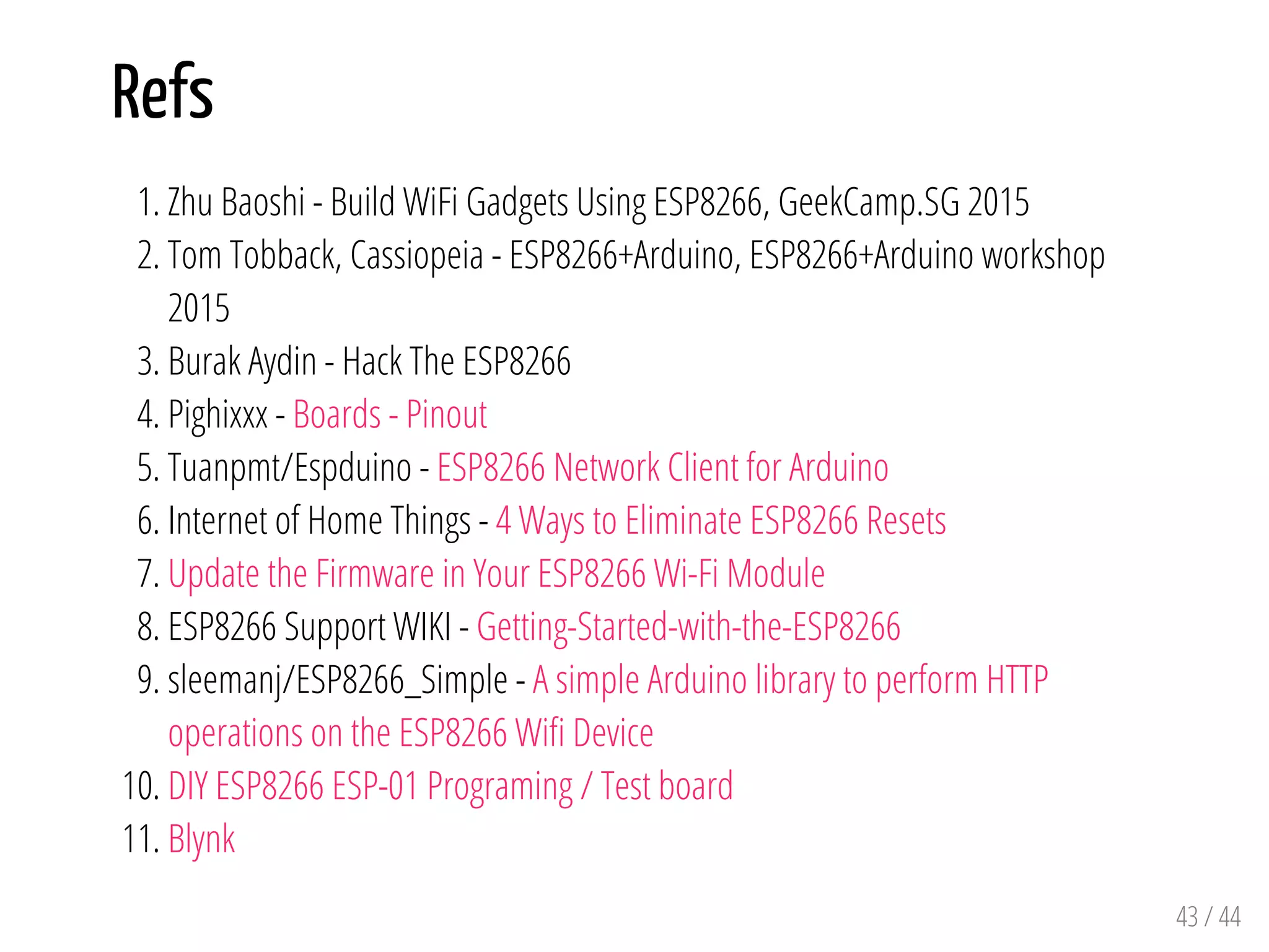 Refs
1. Zhu Baoshi - Build WiFi Gadgets Using ESP8266, GeekCamp.SG 2015
2. Tom Tobback, Cassiopeia - ESP8266+Arduino, ESP8266+Arduino workshop
2015
3. Burak Aydin - Hack The ESP8266
4. Pighixxx - Boards - Pinout
5. Tuanpmt/Espduino - ESP8266 Network Client for Arduino
6. Internet of Home Things - 4 Ways to Eliminate ESP8266 Resets
7. Update the Firmware in Your ESP8266 Wi-Fi Module
8. ESP8266 Support WIKI - Getting-Started-with-the-ESP8266
9. sleemanj/ESP8266_Simple - A simple Arduino library to perform HTTP
operations on the ESP8266 Wifi Device
10. DIY ESP8266 ESP-01 Programing / Test board
11. Blynk
43 / 44
 