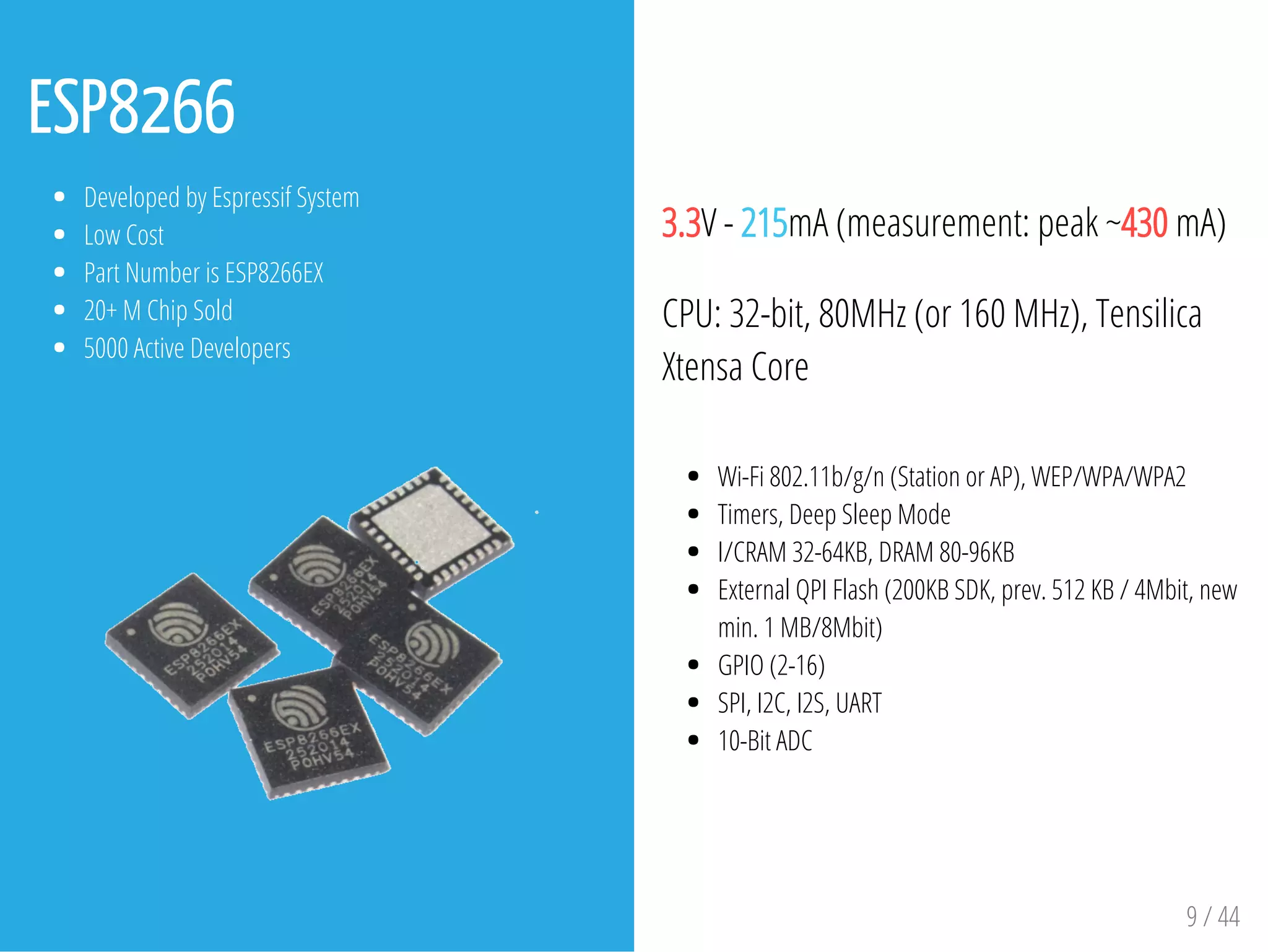 ESP8266
Developed by Espressif System
Low Cost
Part Number is ESP8266EX
20+ M Chip Sold
5000 Active Developers
3.3V - 215mA (measurement: peak ~430 mA)
CPU: 32-bit, 80MHz (or 160 MHz), Tensilica
Xtensa Core
Wi-Fi 802.11b/g/n (Station or AP), WEP/WPA/WPA2
Timers, Deep Sleep Mode
I/CRAM 32-64KB, DRAM 80-96KB
External QPI Flash (200KB SDK, prev. 512 KB / 4Mbit, new
min. 1 MB/8Mbit)
GPIO (2-16)
SPI, I2C, I2S, UART
10-Bit ADC
9 / 44
 