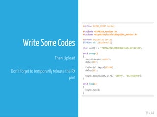 Write Some Codes
Then Upload
Don't forget to temporarily release the RX
pin!
#defineBLYNK_PRINTSerial
#include<ESP8266_HardSer.h>
#include<BlynkSimpleShieldEsp8266_HardSer.h>
#defineEspSerialSerial
ESP8266wifi(EspSerial);
charauth[]="701f5e2263494783bb7ee9a36fc12345";
voidsetup()
{
Serial.begin(115200);
delay(10);
EspSerial.begin(115200);
delay(10);
Blynk.begin(auth,wifi,"lk8fm","0123456789");
}
voidloop()
{
Blynk.run();
}
39 / 44
 