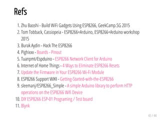 Refs
1. Zhu Baoshi - Build WiFi Gadgets Using ESP8266, GeekCamp.SG 2015
2. Tom Tobback, Cassiopeia - ESP8266+Arduino, ESP8266+Arduino workshop
2015
3. Burak Aydin - Hack The ESP8266
4. Pighixxx - Boards - Pinout
5. Tuanpmt/Espduino - ESP8266 Network Client for Arduino
6. Internet of Home Things - 4 Ways to Eliminate ESP8266 Resets
7. Update the Firmware in Your ESP8266 Wi-Fi Module
8. ESP8266 Support WIKI - Getting-Started-with-the-ESP8266
9. sleemanj/ESP8266_Simple - A simple Arduino library to perform HTTP
operations on the ESP8266 Wifi Device
10. DIY ESP8266 ESP-01 Programing / Test board
11. Blynk
43 / 44
 
