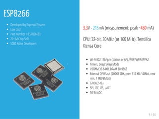 ESP8266
Developed by Espressif System
Low Cost
Part Number is ESP8266EX
20+ M Chip Sold
5000 Active Developers
3.3V - 215mA (measurement: peak ~430 mA)
CPU: 32-bit, 80MHz (or 160 MHz), Tensilica
Xtensa Core
Wi-Fi 802.11b/g/n (Station or AP), WEP/WPA/WPA2
Timers, Deep Sleep Mode
I/CRAM 32-64KB, DRAM 80-96KB
External QPI Flash (200KB SDK, prev. 512 KB / 4Mbit, new
min. 1 MB/8Mbit)
GPIO (2-16)
SPI, I2C, I2S, UART
10-Bit ADC
9 / 44
 