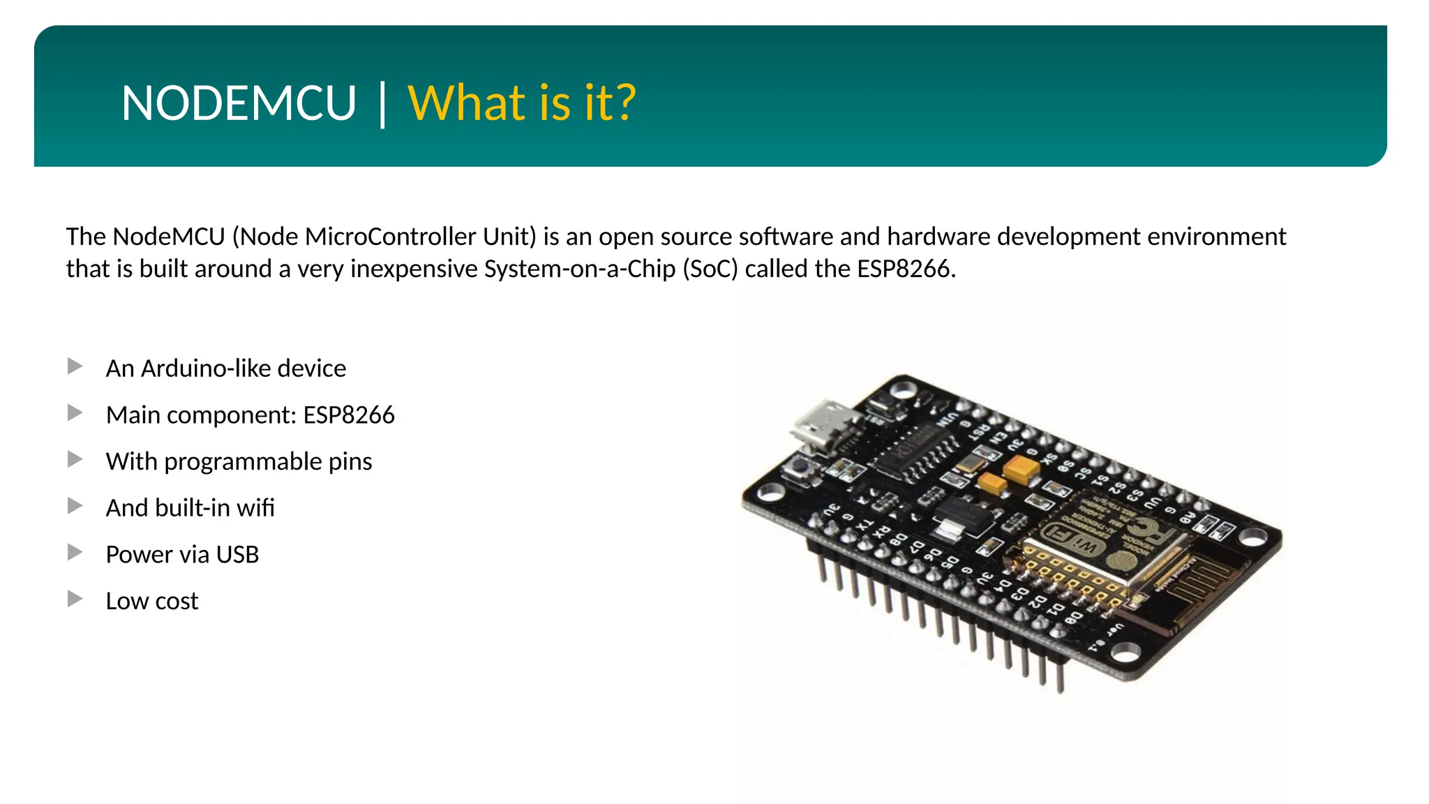 NODEMCU | What is it?
 An Arduino-like device
 Main component: ESP8266
 With programmable pins
 And built-in wifi
 Power via USB
 Low cost
The NodeMCU (Node MicroController Unit) is an open source software and hardware development environment
that is built around a very inexpensive System-on-a-Chip (SoC) called the ESP8266.
 