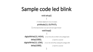 Sample code led blink
void setup()
{
// initialize digital pin 13 as an output.
pinMode(13, OUTPUT);
} // the loop function runs over and over again forever
void loop()
{
digitalWrite(13, HIGH); // turn the LED on (HIGH is the voltage level)
delay(1000); // wait for a second
digitalWrite(13, LOW); // turn the LED off by making the voltage LOW
delay(1000); // wait for a second
}
 