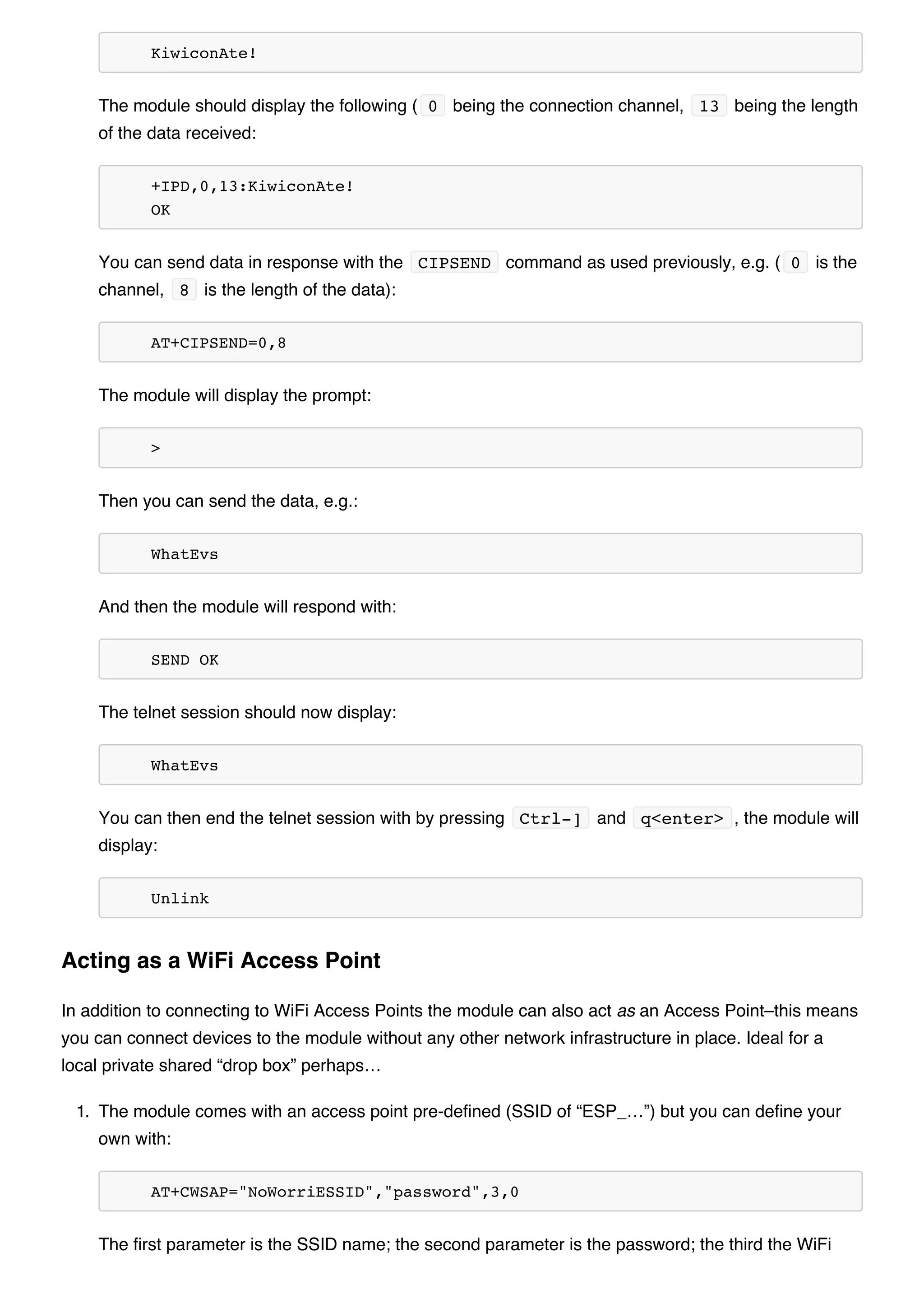 KiwiconAte!
The module should display the following ( 0 being the connection channel, 13 being the length
of the data received:
+IPD,0,13:KiwiconAte!
OK
You can send data in response with the CIPSEND command as used previously, e.g. ( 0 is the
channel, 8 is the length of the data):
AT+CIPSEND=0,8
The module will display the prompt:
>
Then you can send the data, e.g.:
WhatEvs
And then the module will respond with:
SEND OK
The telnet session should now display:
WhatEvs
You can then end the telnet session with by pressing Ctrl-] and q<enter> , the module will
display:
Unlink
In addition to connecting to WiFi Access Points the module can also act as an Access Point–this means
you can connect devices to the module without any other network infrastructure in place. Ideal for a
local private shared “drop box” perhaps…
1. The module comes with an access point pre-defined (SSID of “ESP_…”) but you can define your
own with:
AT+CWSAP="NoWorriESSID","password",3,0
The first parameter is the SSID name; the second parameter is the password; the third the WiFi
Acting as a WiFi Access Point
 