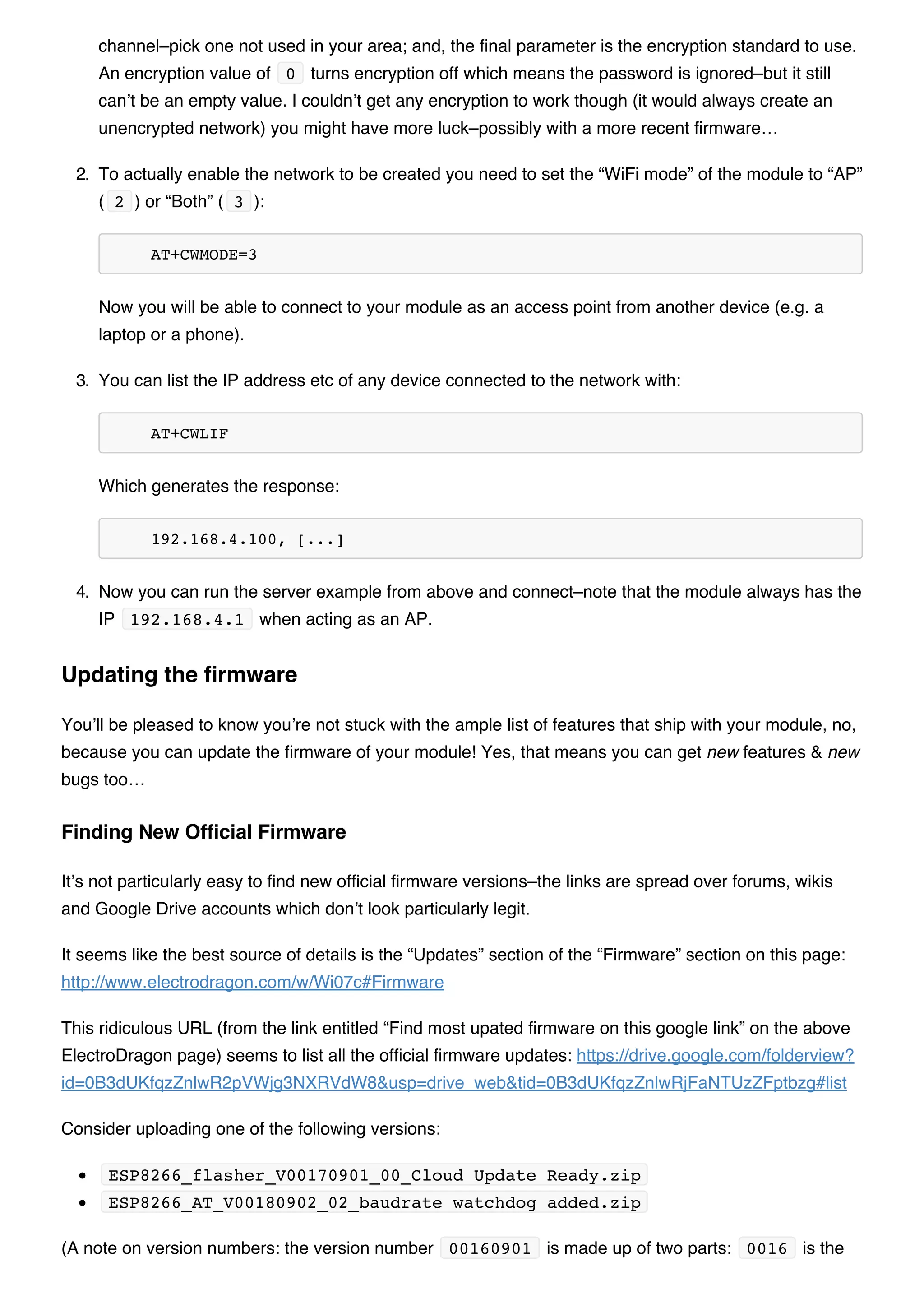 channel–pick one not used in your area; and, the final parameter is the encryption standard to use.
An encryption value of 0 turns encryption off which means the password is ignored–but it still
can’t be an empty value. I couldn’t get any encryption to work though (it would always create an
unencrypted network) you might have more luck–possibly with a more recent firmware…
2. To actually enable the network to be created you need to set the “WiFi mode” of the module to “AP”
( 2 ) or “Both” ( 3 ):
AT+CWMODE=3
Now you will be able to connect to your module as an access point from another device (e.g. a
laptop or a phone).
3. You can list the IP address etc of any device connected to the network with:
AT+CWLIF
Which generates the response:
192.168.4.100, [...]
4. Now you can run the server example from above and connect–note that the module always has the
IP 192.168.4.1 when acting as an AP.
You’ll be pleased to know you’re not stuck with the ample list of features that ship with your module, no,
because you can update the firmware of your module! Yes, that means you can get new features & new
bugs too…
It’s not particularly easy to find new official firmware versions–the links are spread over forums, wikis
and Google Drive accounts which don’t look particularly legit.
It seems like the best source of details is the “Updates” section of the “Firmware” section on this page:
http://www.electrodragon.com/w/Wi07c#Firmware
This ridiculous URL (from the link entitled “Find most upated firmware on this google link” on the above
ElectroDragon page) seems to list all the official firmware updates: https://drive.google.com/folderview?
id=0B3dUKfqzZnlwR2pVWjg3NXRVdW8&usp=drive_web&tid=0B3dUKfqzZnlwRjFaNTUzZFptbzg#list
Consider uploading one of the following versions:
ESP8266_flasher_V00170901_00_Cloud Update Ready.zip
ESP8266_AT_V00180902_02_baudrate watchdog added.zip
(A note on version numbers: the version number 00160901 is made up of two parts: 0016 is the
Updating the firmware
Finding New Official Firmware
 
