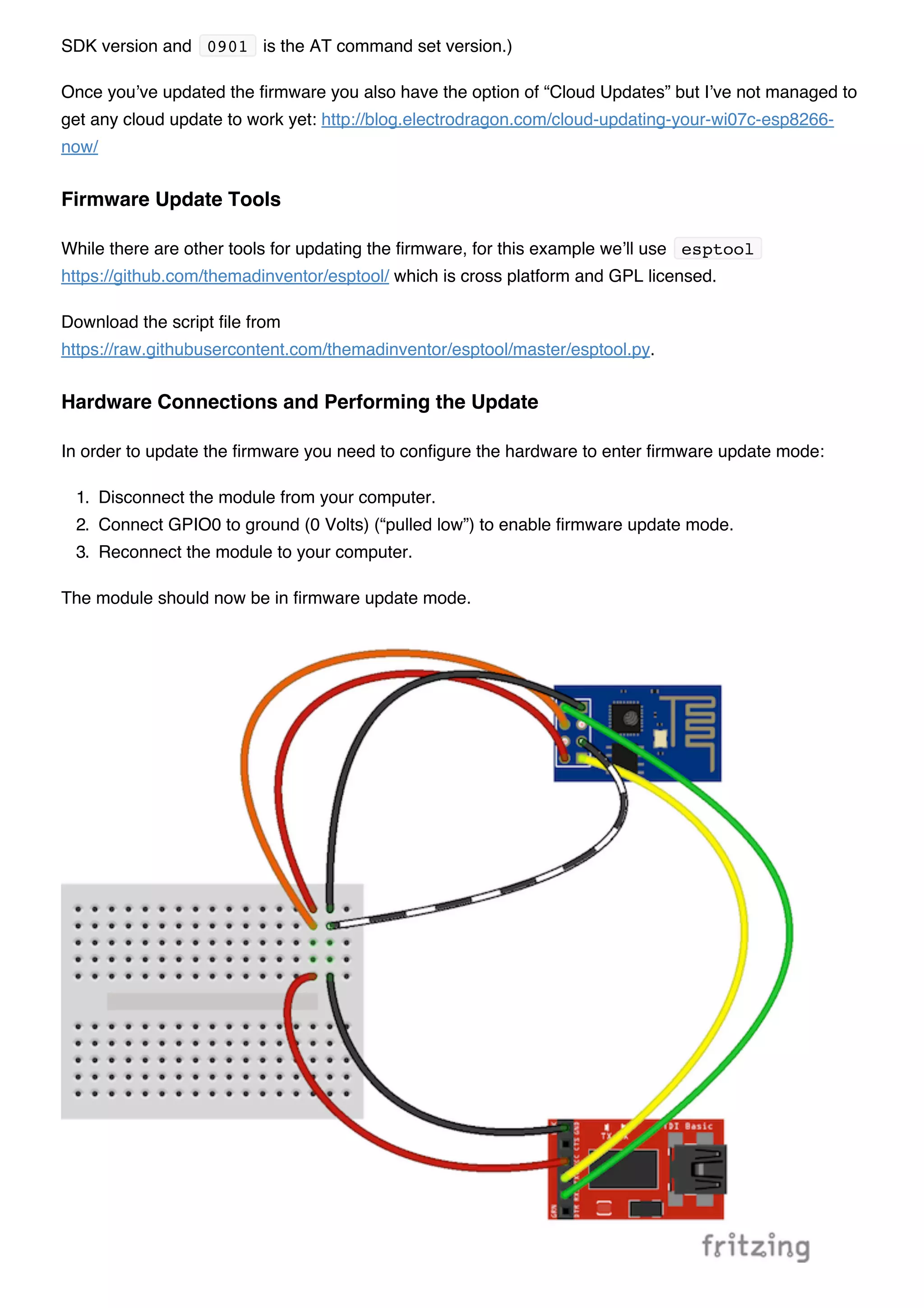 SDK version and 0901 is the AT command set version.)
Once you’ve updated the firmware you also have the option of “Cloud Updates” but I’ve not managed to
get any cloud update to work yet: http://blog.electrodragon.com/cloud-updating-your-wi07c-esp8266-
now/
While there are other tools for updating the firmware, for this example we’ll use esptool
https://github.com/themadinventor/esptool/ which is cross platform and GPL licensed.
Download the script file from
https://raw.githubusercontent.com/themadinventor/esptool/master/esptool.py.
In order to update the firmware you need to configure the hardware to enter firmware update mode:
1. Disconnect the module from your computer.
2. Connect GPIO0 to ground (0 Volts) (“pulled low”) to enable firmware update mode.
3. Reconnect the module to your computer.
The module should now be in firmware update mode.
Firmware Update Tools
Hardware Connections and Performing the Update
 