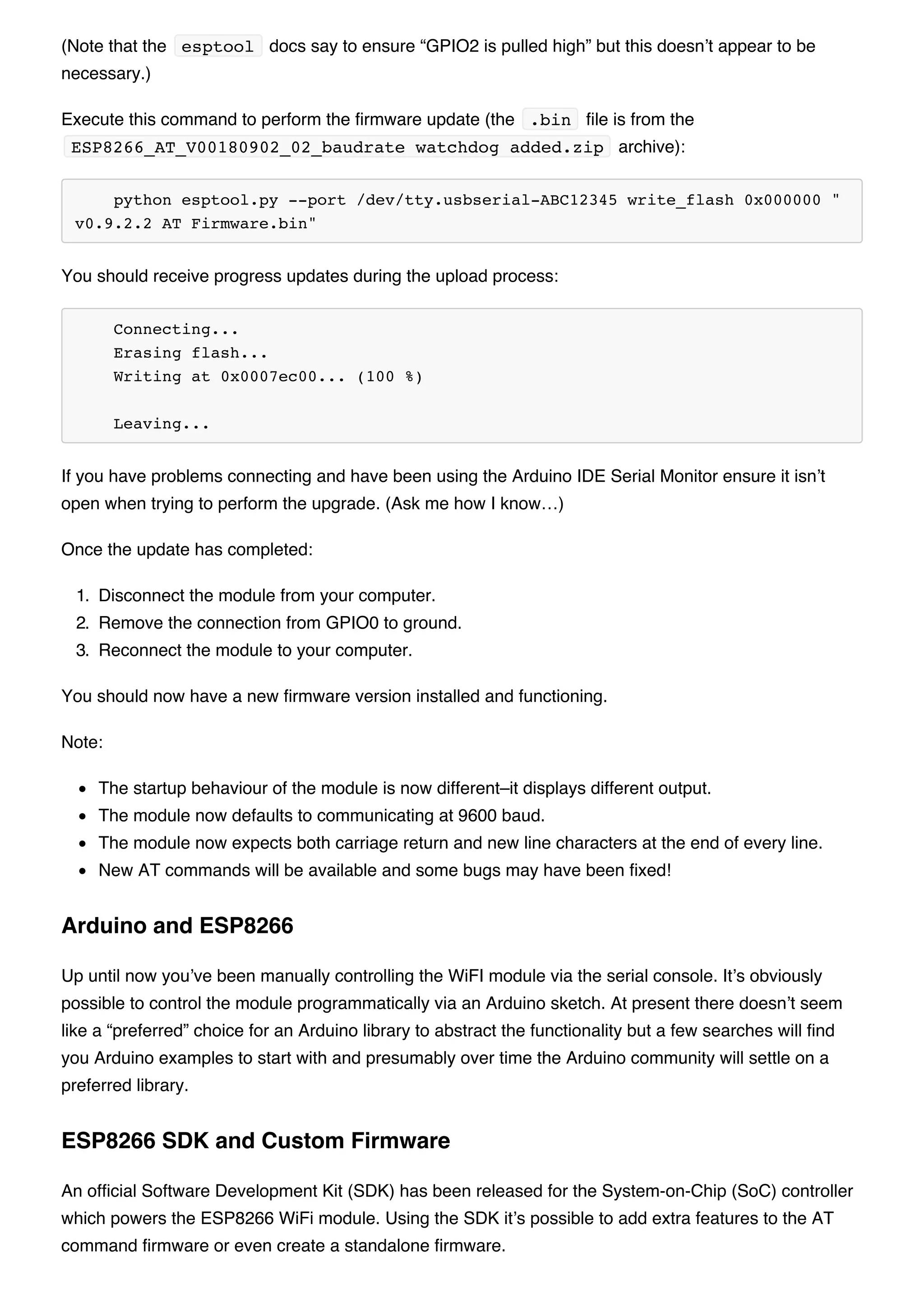 (Note that the esptool docs say to ensure “GPIO2 is pulled high” but this doesn’t appear to be
necessary.)
Execute this command to perform the firmware update (the .bin file is from the
ESP8266_AT_V00180902_02_baudrate watchdog added.zip archive):
python esptool.py --port /dev/tty.usbserial-ABC12345 write_flash 0x000000 "
v0.9.2.2 AT Firmware.bin"
You should receive progress updates during the upload process:
Connecting...
Erasing flash...
Writing at 0x0007ec00... (100 %)
Leaving...
If you have problems connecting and have been using the Arduino IDE Serial Monitor ensure it isn’t
open when trying to perform the upgrade. (Ask me how I know…)
Once the update has completed:
1. Disconnect the module from your computer.
2. Remove the connection from GPIO0 to ground.
3. Reconnect the module to your computer.
You should now have a new firmware version installed and functioning.
Note:
The startup behaviour of the module is now different–it displays different output.
The module now defaults to communicating at 9600 baud.
The module now expects both carriage return and new line characters at the end of every line.
New AT commands will be available and some bugs may have been fixed!
Up until now you’ve been manually controlling the WiFI module via the serial console. It’s obviously
possible to control the module programmatically via an Arduino sketch. At present there doesn’t seem
like a “preferred” choice for an Arduino library to abstract the functionality but a few searches will find
you Arduino examples to start with and presumably over time the Arduino community will settle on a
preferred library.
An official Software Development Kit (SDK) has been released for the System-on-Chip (SoC) controller
which powers the ESP8266 WiFi module. Using the SDK it’s possible to add extra features to the AT
command firmware or even create a standalone firmware.
Arduino and ESP8266
ESP8266 SDK and Custom Firmware
 