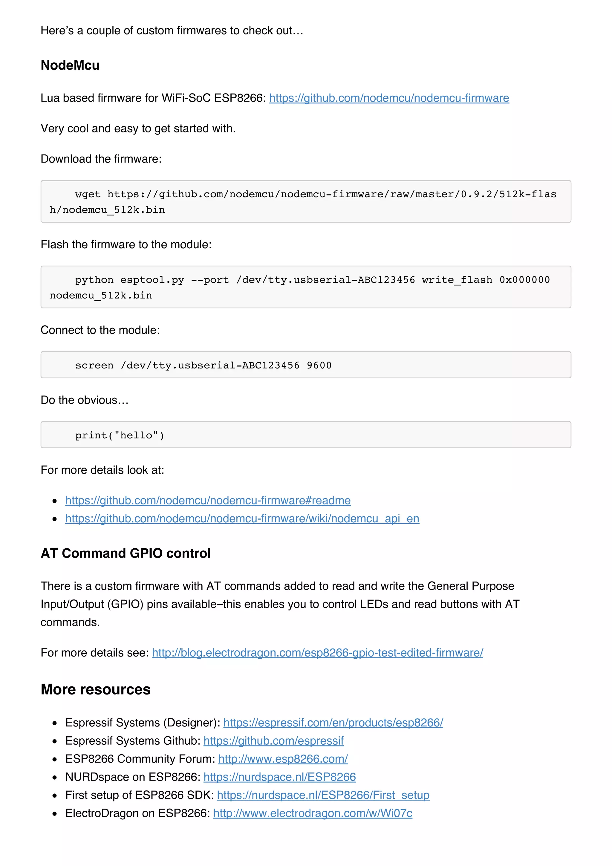 Here’s a couple of custom firmwares to check out…
Lua based firmware for WiFi-SoC ESP8266: https://github.com/nodemcu/nodemcu-firmware
Very cool and easy to get started with.
Download the firmware:
wget https://github.com/nodemcu/nodemcu-firmware/raw/master/0.9.2/512k-flas
h/nodemcu_512k.bin
Flash the firmware to the module:
python esptool.py --port /dev/tty.usbserial-ABC123456 write_flash 0x000000
nodemcu_512k.bin
Connect to the module:
screen /dev/tty.usbserial-ABC123456 9600
Do the obvious…
print("hello")
For more details look at:
https://github.com/nodemcu/nodemcu-firmware#readme
https://github.com/nodemcu/nodemcu-firmware/wiki/nodemcu_api_en
There is a custom firmware with AT commands added to read and write the General Purpose
Input/Output (GPIO) pins available–this enables you to control LEDs and read buttons with AT
commands.
For more details see: http://blog.electrodragon.com/esp8266-gpio-test-edited-firmware/
Espressif Systems (Designer): https://espressif.com/en/products/esp8266/
Espressif Systems Github: https://github.com/espressif
ESP8266 Community Forum: http://www.esp8266.com/
NURDspace on ESP8266: https://nurdspace.nl/ESP8266
First setup of ESP8266 SDK: https://nurdspace.nl/ESP8266/First_setup
ElectroDragon on ESP8266: http://www.electrodragon.com/w/Wi07c
NodeMcu
AT Command GPIO control
More resources
 