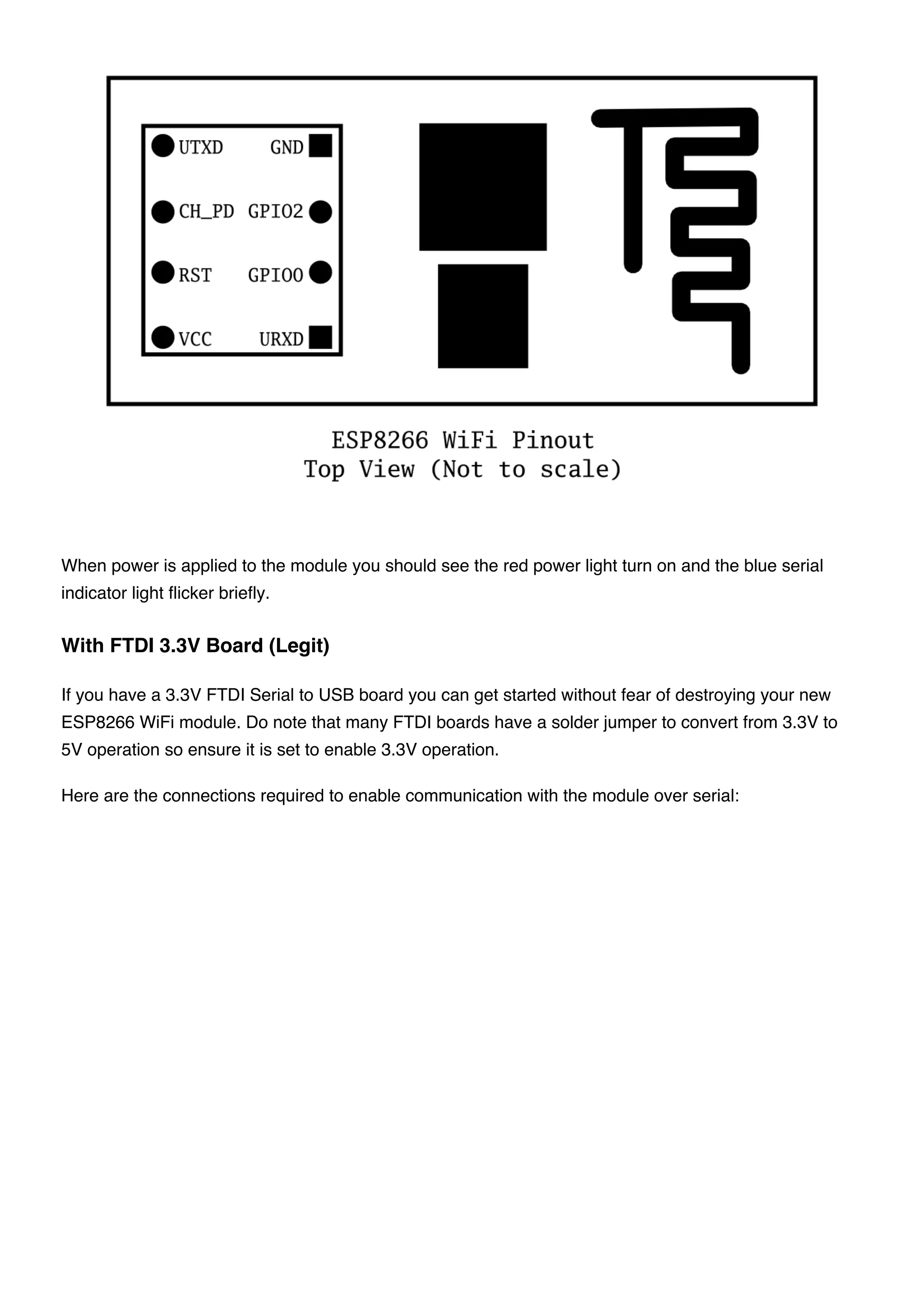When power is applied to the module you should see the red power light turn on and the blue serial
indicator light flicker briefly.
If you have a 3.3V FTDI Serial to USB board you can get started without fear of destroying your new
ESP8266 WiFi module. Do note that many FTDI boards have a solder jumper to convert from 3.3V to
5V operation so ensure it is set to enable 3.3V operation.
Here are the connections required to enable communication with the module over serial:
With FTDI 3.3V Board (Legit)
 