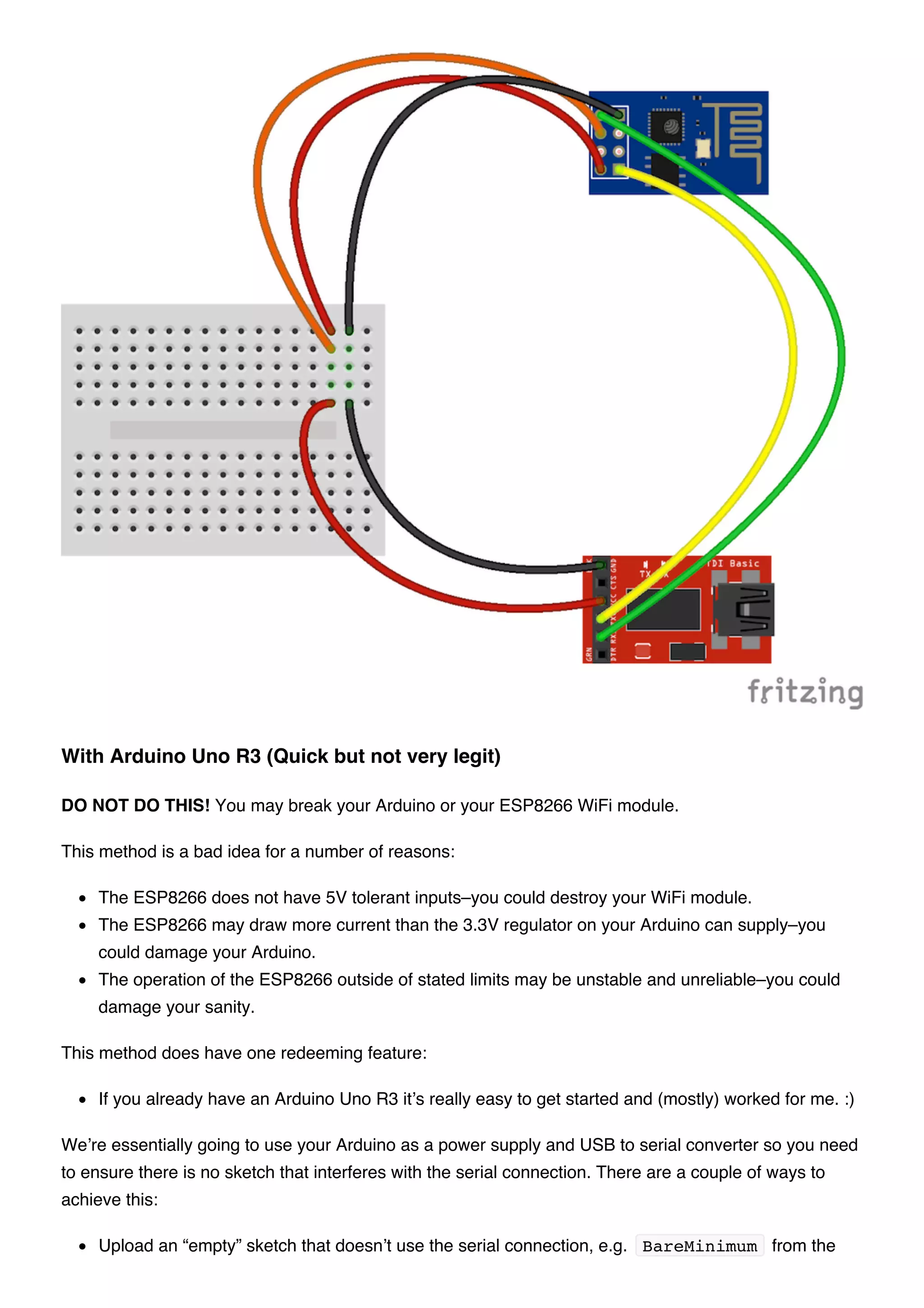 DO NOT DO THIS! You may break your Arduino or your ESP8266 WiFi module.
This method is a bad idea for a number of reasons:
The ESP8266 does not have 5V tolerant inputs–you could destroy your WiFi module.
The ESP8266 may draw more current than the 3.3V regulator on your Arduino can supply–you
could damage your Arduino.
The operation of the ESP8266 outside of stated limits may be unstable and unreliable–you could
damage your sanity.
This method does have one redeeming feature:
If you already have an Arduino Uno R3 it’s really easy to get started and (mostly) worked for me. :)
We’re essentially going to use your Arduino as a power supply and USB to serial converter so you need
to ensure there is no sketch that interferes with the serial connection. There are a couple of ways to
achieve this:
Upload an “empty” sketch that doesn’t use the serial connection, e.g. BareMinimum from the
With Arduino Uno R3 (Quick but not very legit)
 