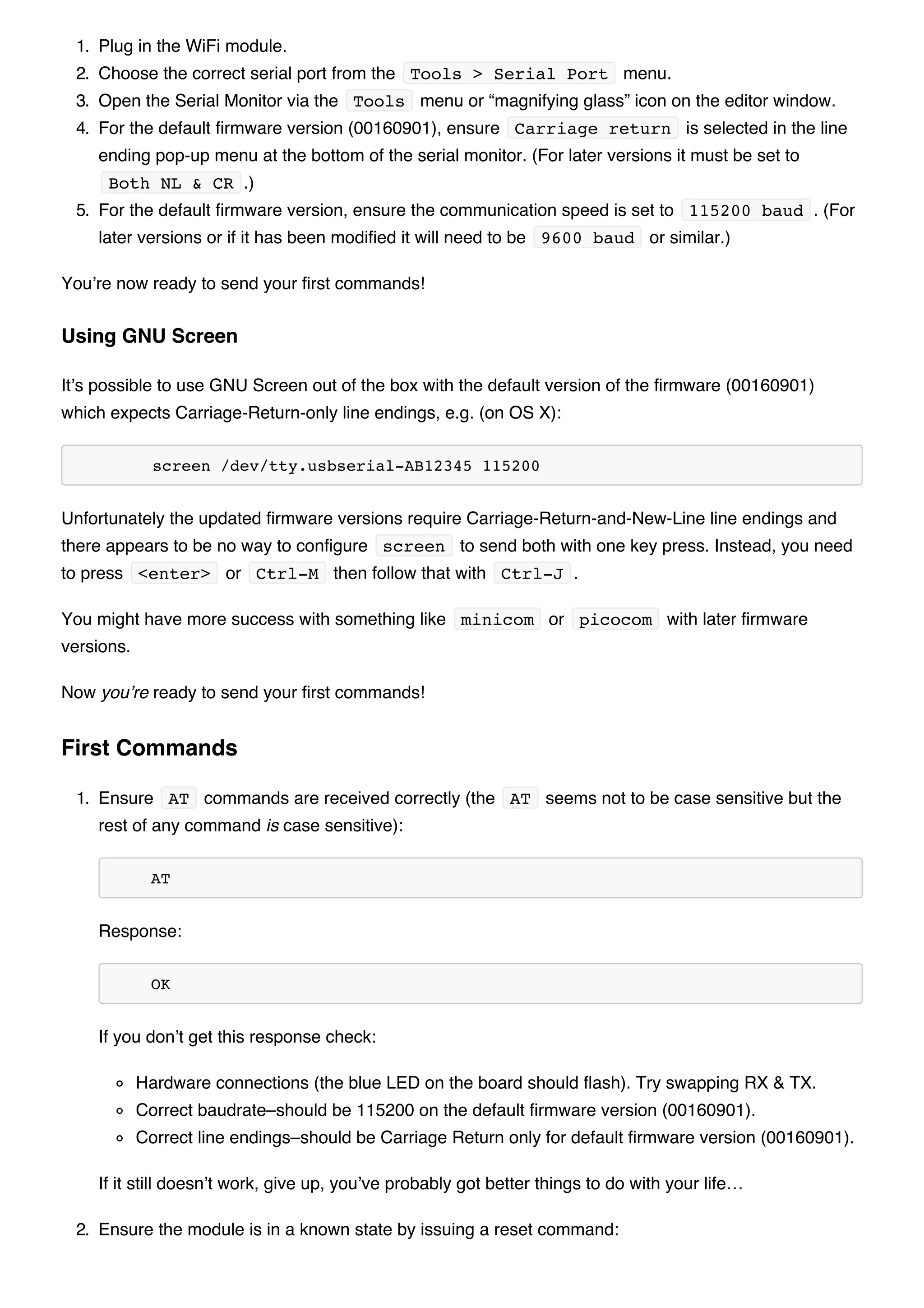 1. Plug in the WiFi module.
2. Choose the correct serial port from the Tools > Serial Port menu.
3. Open the Serial Monitor via the Tools menu or “magnifying glass” icon on the editor window.
4. For the default firmware version (00160901), ensure Carriage return is selected in the line
ending pop-up menu at the bottom of the serial monitor. (For later versions it must be set to
Both NL & CR .)
5. For the default firmware version, ensure the communication speed is set to 115200 baud . (For
later versions or if it has been modified it will need to be 9600 baud or similar.)
You’re now ready to send your first commands!
It’s possible to use GNU Screen out of the box with the default version of the firmware (00160901)
which expects Carriage-Return-only line endings, e.g. (on OS X):
screen /dev/tty.usbserial-AB12345 115200
Unfortunately the updated firmware versions require Carriage-Return-and-New-Line line endings and
there appears to be no way to configure screen to send both with one key press. Instead, you need
to press <enter> or Ctrl-M then follow that with Ctrl-J .
You might have more success with something like minicom or picocom with later firmware
versions.
Now you’re ready to send your first commands!
1. Ensure AT commands are received correctly (the AT seems not to be case sensitive but the
rest of any command is case sensitive):
AT
Response:
OK
If you don’t get this response check:
Hardware connections (the blue LED on the board should flash). Try swapping RX & TX.
Correct baudrate–should be 115200 on the default firmware version (00160901).
Correct line endings–should be Carriage Return only for default firmware version (00160901).
If it still doesn’t work, give up, you’ve probably got better things to do with your life…
2. Ensure the module is in a known state by issuing a reset command:
Using GNU Screen
First Commands
 